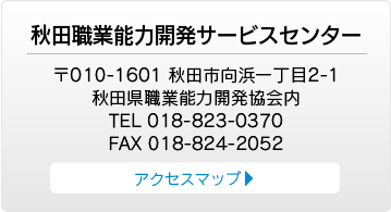 秋田職業能力開発サービスセンター　〒010-1601 秋田市向浜一丁目2-1 秋田県職業能力開発協会内 TEL 018-823-0370 FAX 018-824-2052